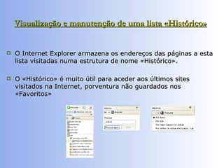 Visualização e manutenção de uma lista «Histórico»   O Internet Explorer armazena os endereços das páginas a esta lista visitadas numa estrutura de nome «Histórico».  O «Histórico» é muito útil para aceder aos últimos sites visitados na Internet, porventura não guardados nos «Favoritos»  