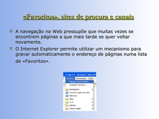 «Favoritos», sites de procura e canais   A navegação na Web pressupõe que muitas vezes se encontrem páginas a que mais tarde se quer voltar novamente.  O Internet Explorer permite utilizar um mecanismo para gravar automaticamente o endereço de páginas numa lista de «Favoritos».   