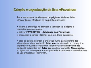 Criação e organização da lista «Favoritos»   Para armazenar endereços de páginas Web na lista «Favoritos», efectuar os seguintes passos:  •  inserir o endereço no browser e verificar se a página é correctamente carregada;  •  activar  FAVORITOS – Adicionar aos Favoritos ;  •  preencher o campo «Nome» com um título sugestivo;  •  caso se queira guardar o endereço numa pasta dentro dos «Favoritos», clicar no botão  Criar em  << de modo a conseguir a expansão da janela «Adicionar favorito»; seleccionar uma das pastas já existentes em  Criar em  ou clicar no botão  Nova pasta … e digitar um nome para a nova pasta de acordo com o conteúdo que se vai armazenar. Premir OK. 