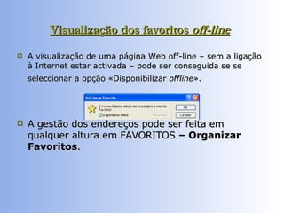 Visualização dos favoritos  off-line   A visualização de uma página Web off-line – sem a ligação à Internet estar activada – pode ser conseguida se se seleccionar a opção «Disponibilizar  offline ».   A gestão dos endereços pode ser feita em qualquer altura em FAVORITOS  – Organizar Favoritos .  