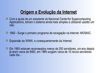 Origem e Evolução da Internet Com a ajuda de um estudante do Nacional Center for Supercomputing Applications, tornam o sistema ainda mais simples e utilizável usando um rato. 1992 - Surge o primeiro programa de navegação na Internet -MOSAIC. Expansão da WWW, e consequentemente da Internet. Em 1993 estavam recenseados menos de 250 servidores, um ano depois já eram cerca de 8000, em 1995 surgiam cerca de 10 novos servidores cada dia... 