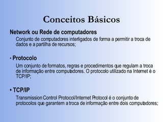 Conceitos Básicos Network ou Rede de computadores Conjunto de computadores interligados de forma a permitir a troca de dados e a partilha de recursos; •  Protocolo Um conjunto de formatos, regras e procedimentos que regulam a troca de informação entre computadores. O protocolo utilizado na Internet é o TCP/IP; •  TCP/IP Transmission Control Protocol/Internet Protocol é o conjunto de protocolos que garantem a troca de informação entre dois computadores; 