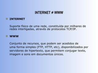 INTERNET ≠ WWW INTERNET  Suporte físico de uma rede, constituída por milhares de redes interligadas, através de protocolos TCP/IP. WWW  Conjunto de recursos, que podem ser acedidos de uma forma simples (FTP, HTTP, etc), disponibilizados por servidores de hipertexto, que permitem conjugar texto, imagem e sons em documentos únicos. 
