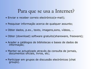 Para que se usa a Internet? •  Enviar e receber correio electrónico(e-mail); •  Pesquisar informação acerca de qualquer assunto; •  Obter dados, p.ex., texto, imagens,sons, vídeos, … •  Obter (download) software gratuito(shareware, freeware); •  Aceder a catálogos de bibliotecas e bases de dados de informação; •  Manter-se actualizado através da consulta de jornais, documentos oficiais, livros, etc; •  Participar em grupos de discussão electrónicos (chat groups). 