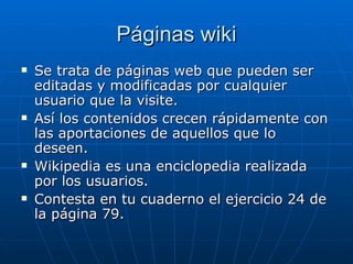 Páginas wiki Se trata de páginas web que pueden ser editadas y modificadas por cualquier usuario que la visite. Así los contenidos crecen rápidamente con las aportaciones de aquellos que lo deseen. Wikipedia es una enciclopedia realizada por los usuarios. Contesta en tu cuaderno el ejercicio 24 de la página 79. 
