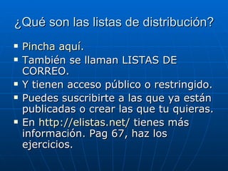 ¿Qué son las listas de distribución? Pincha aquí . También se llaman LISTAS DE CORREO. Y tienen acceso público o restringido. Puedes suscribirte a las que ya están publicadas o crear las que tu quieras. En  http://elistas.net/  tienes más información. Pag 67, haz los ejercicios. 