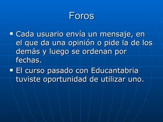 Foros Cada usuario envía un mensaje, en el que da una opinión o pide la de los demás y luego se ordenan por fechas. El curso pasado con Educantabria tuviste oportunidad de utilizar uno. 