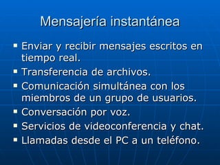 Mensajería instantánea Enviar y recibir mensajes escritos en tiempo real. Transferencia de archivos. Comunicación simultánea con los miembros de un grupo de usuarios. Conversación por voz. Servicios de videoconferencia y chat. Llamadas desde el PC a un teléfono. 
