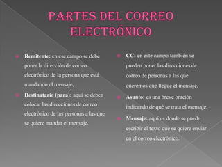    Remitente: en ese campo se debe            CC: en este campo también se
    poner la dirección de correo                pueden poner las direcciones de
    electrónico de la persona que está          correo de personas a las que
    mandando el mensaje,                        queremos que llegué el mensaje,
   Destinatario (para): aquí se deben         Asunto: es una breve oración
    colocar las direcciones de correo           indicando de qué se trata el mensaje.
    electrónico de las personas a las que
                                               Mensaje: aquí es donde se puede
    se quiere mandar el mensaje.
                                                escribir el texto que se quiere enviar
                                                en el correo electrónico.
 