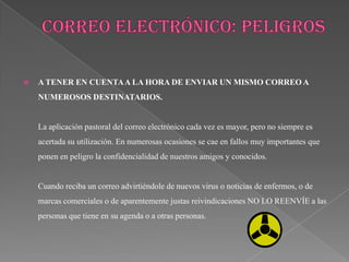    A TENER EN CUENTA A LA HORA DE ENVIAR UN MISMO CORREO A
    NUMEROSOS DESTINATARIOS.


    La aplicación pastoral del correo electrónico cada vez es mayor, pero no siempre es
    acertada su utilización. En numerosas ocasiones se cae en fallos muy importantes que
    ponen en peligro la confidencialidad de nuestros amigos y conocidos.


    Cuando reciba un correo advirtiéndole de nuevos virus o noticias de enfermos, o de
    marcas comerciales o de aparentemente justas reivindicaciones NO LO REENVÍE a las
    personas que tiene en su agenda o a otras personas.
 