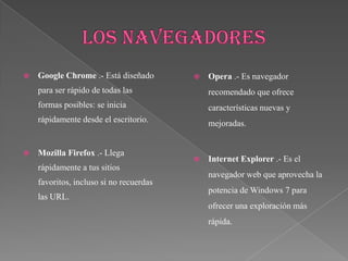    Google Chrome .- Está diseñado          Opera .- Es navegador
    para ser rápido de todas las             recomendado que ofrece
    formas posibles: se inicia               características nuevas y
    rápidamente desde el escritorio.         mejoradas.


   Mozilla Firefox .- Llega
                                            Internet Explorer .- Es el
    rápidamente a tus sitios
                                             navegador web que aprovecha la
    favoritos, incluso si no recuerdas
                                             potencia de Windows 7 para
    las URL.
                                             ofrecer una exploración más
                                             rápida.
 