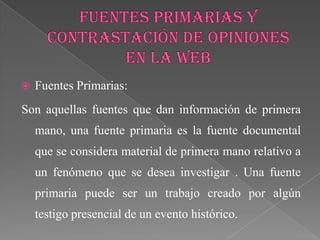    Fuentes Primarias:
Son aquellas fuentes que dan información de primera
    mano, una fuente primaria es la fuente documental
    que se considera material de primera mano relativo a
    un fenómeno que se desea investigar . Una fuente
    primaria puede ser un trabajo creado por algún
    testigo presencial de un evento histórico.
 