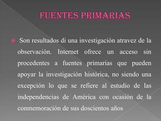    Son resultados di una investigación atravez de la
    observación. Internet ofrece un acceso sin
    procedentes a fuentes primarias que pueden
    apoyar la investigación histórica, no siendo una
    excepción lo que se refiere al estudio de las
    independencias de América con ocasión de la
    conmemoración de sus doscientos años
 