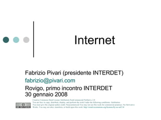 Internet Fabrizio Pivari (presidente INTERDET) [email_address] Rovigo, primo incontro INTERDET 30 gennaio 2008 Creative Commons Deed License Attribution-NonCommercial-NoDerivs 2.0.  You are free: to copy, distribute, display, and perform the work Under the following conditions: Attribution. You must give the original author credit. Noncommercial.You may not use this work for commercial purposes. No Derivative Works. You may not alter, transform, or build upon this work.  http://creativecommons.org/licenses/by-nc-nd/2.0/   