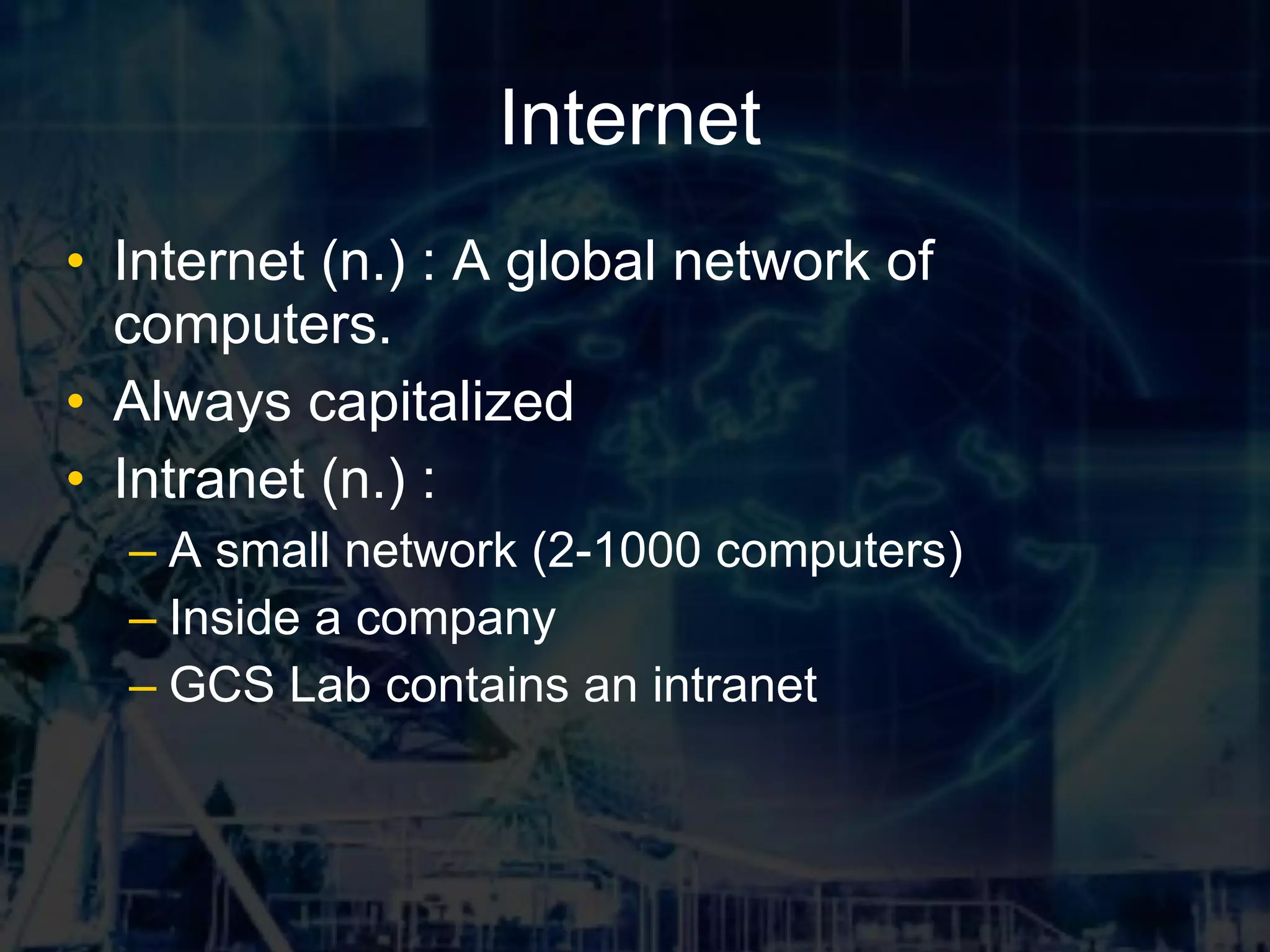 Internet Internet (n.) : A global network of computers. Always capitalized Intranet (n.) : A small network (2-1000 computers) Inside a company GCS Lab contains an intranet
