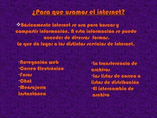 ¿Para que usamos el internet? Básicamente Internet se usa para buscar y   compartir información. A esta información se puede acceder de diversas  formas. Lo que da lugar a los distintos servicios de Internet.  Navegación web Correo Electrónico Foros Chat Mensajería  Instantánea La transferencia de   archivos  Las listas de correo o   listas de distribución El intercambio de   archivo  