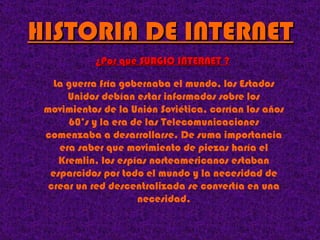 HISTORIA DE INTERNET La guerra fría gobernaba el mundo, los Estados Unidos debían estar informados sobre los movimientos de la Unión Soviética, corrían los años 60’s y la era de las Telecomunicaciones comenzaba a desarrollarse. De suma importancia era saber que movimiento de piezas haría el Kremlin, los espías norteamericanos estaban esparcidos por todo el mundo y la necesidad de crear un red descentralizada se convertía en una necesidad. ¿Por qué SURGIO INTERNET ? 
