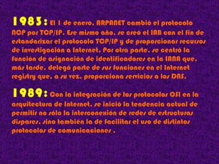 1983 :   El 1 de enero, ARPANET cambió el protocolo NCP por TCP/IP. Ese mismo año, se creó el IAB con el fin de estandarizar el protocolo TCP/IP y de proporcionar recursos de investigación a Internet. Por otra parte, se centró la función de asignación de identificadores en la IANA que, más tarde, delegó parte de sus funciones en el Internet registry que, a su vez, proporciona servicios a los DNS. 1989 :  Con la integración de los protocolos OSI en la arquitectura de Internet, se inició la tendencia actual de permitir no sólo la interconexión de redes de estructuras dispares, sino también la de facilitar el uso de distintos protocolos de comunicaciones . 