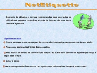 Conjunto de atitudes e normas recomendadas para que todos os utilizadores possam comunicar através da Internet de uma forma cordial e agradável.   @  Nunca escrever numa mensagem de correio electrónico algo que deseje manter em sigilo. @  Não enviar correio electrónico desnecessário. @  Não abusar do tempo de conversação porque, do outro lado, pode estar alguém que esteja a pagar esse tempo. @  Evitar o calão.  @  As  homepages  não devem estar carregadas com informação e imagens em excesso. NetEtiquette Algumas normas: 