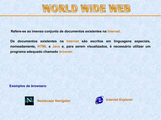 Refere-se ao imenso conjunto de documentos existentes na   Internet. Os documentos existentes na   Internet   são escritos em linguagens especiais, nomeadamente,   HTML  e   Java   e, para serem visualizados, é necessário utilizar um programa adequado chamado   browser .   Exemplos de  browsers: Internet Explorer Nestscape Navigator WORLD WIDE WEB 