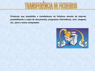 Protocolo que possibilita a transferência de ficheiros através da Internet, possibilitando a cópia de documentos, programas informáticos, som, imagens, etc., para o nosso computador. TRANSFERÊNCIA DE FICHEIROS 