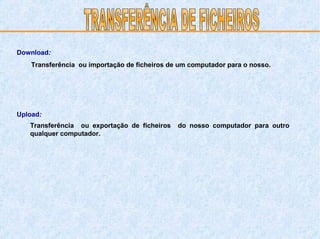 TRANSFERÊNCIA DE FICHEIROS Transferência  ou importação de ficheiros de um computador para o nosso. Transferência  ou exportação de ficheiros  do nosso computador para outro qualquer computador. Download : Upload : 
