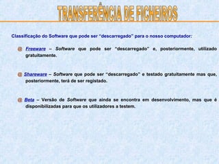 @  Freeware   –  Software  que pode ser “descarregado” e, posteriormente, utilizado gratuitamente.  @  Shareware   –  Software  que pode ser “descarregado” e testado gratuitamente mas que, posteriormente, terá de ser registado.  @  Beta   – Versão de  Software  que ainda se encontra em desenvolvimento, mas que é disponibilizadas para que os utilizadores a testem.  TRANSFERÊNCIA DE FICHEIROS Classificação do Software que pode ser “descarregado” para o nosso computador : 
