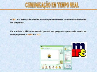 O   IRC   é o serviço da Internet utilizado para conversar com outros utilizadores em tempo real. Para utilizar o IRC é necessário possuir um programa apropriado, sendo os mais populares o   mIRC   e o   ICQ . COMUNICAÇÃO EM TEMPO REAL 