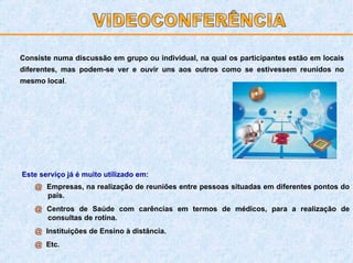 Consiste numa discussão em grupo ou individual, na qual os participantes estão em locais diferentes, mas podem-se ver e ouvir uns aos outros como se estivessem reunidos no mesmo local . Este serviço já é muito utilizado em: @  Empresas, na realização de reuniões entre pessoas situadas em diferentes pontos do país. @  Centros de Saúde com carências em termos de médicos, para a realização de consultas de rotina. @   Instituições de Ensino à distância. @   Etc. VIDEOCONFERÊNCIA 