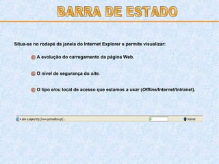 Situa-se no rodapé da janela do Internet Explorer e permite visualizar: @  A evolução do carregamento da página Web. @  O nível de segurança do  site. @  O tipo e/ou local de acesso que estamos a usar ( Offline/ Internet/Intranet). BARRA DE ESTADO 