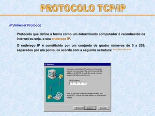Protocolo que define a forma como um determinado computador é reconhecido na Internet ou seja, o seu  endereço IP . O endereço IP é constituído por um conjunto de quatro números de 0 a 255, separados por um ponto, de acordo com a seguinte estrutura:  ***.***.***.*** PROTOCOLO TCP/IP IP (Internet Protocol) 