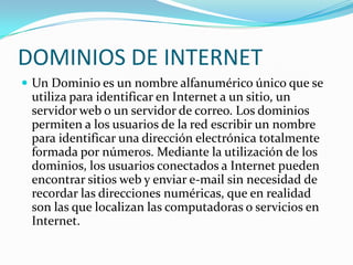 DOMINIOS DE INTERNET
 Un Dominio es un nombre alfanumérico único que se
 utiliza para identificar en Internet a un sitio, un
 servidor web o un servidor de correo. Los dominios
 permiten a los usuarios de la red escribir un nombre
 para identificar una dirección electrónica totalmente
 formada por números. Mediante la utilización de los
 dominios, los usuarios conectados a Internet pueden
 encontrar sitios web y enviar e-mail sin necesidad de
 recordar las direcciones numéricas, que en realidad
 son las que localizan las computadoras o servicios en
 Internet.
 
