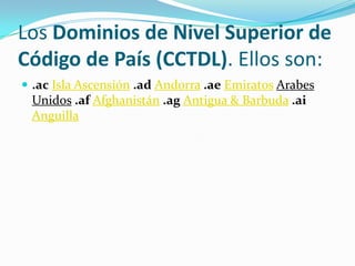 Los Dominios de Nivel Superior de
Código de País (CCTDL). Ellos son:
 .ac Isla Ascensión .ad Andorra .ae Emiratos Arabes
 Unidos .af Afghanistán .ag Antigua & Barbuda .ai
 Anguilla
 