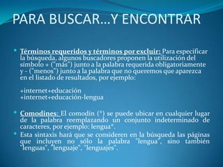PARA BUSCAR…Y ENCONTRAR
 Términos requeridos y términos por excluir: Para especificar
  la búsqueda, algunos buscadores proponen la utilización del
  símbolo + ("más") junto a la palabra requerida obligatoriamente
  y - ("menos") junto a la palabra que no queremos que aparezca
  en el listado de resultados, por ejemplo:
  +internet+educación
  +internet+educación-lengua

 Comodines: El comodín (*) se puede ubicar en cualquier lugar
  de la palabra reemplazando un conjunto indeterminado de
  caracteres, por ejemplo: lengua*.
 Esta sintaxis hará que se consideren en la búsqueda las páginas
  que incluyen no sólo la palabra "lengua", sino también
  "lenguas", "lenguaje", "lenguajes".
 