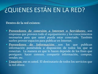 ¿QUIENES ESTÁN EN LA RED?
Dentro de la red existen:

 Proveedores de conexión a Internet o Servidores: son
  empresas que proveen todo el equipamiento y los conocimientos
  necesarios para que usted pueda estar conectado. También
  suelen proveer espacios para publicar en Internet.
 Proveedores de Información: son los que publican
  información poniéndola a disposición de todos los que se
  conectan. La manera en que lo hacen depende de los fines que
  persiguen: hacer conocer, compartir información, comprar,
  vender, etc.
 Usuarios: ese es usted. El destinatario de todos los servicios que
  la red ofrece.
 