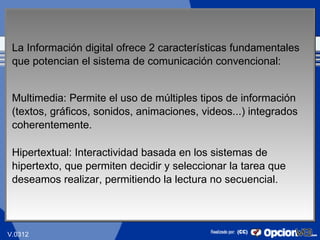 La Información digital ofrece 2 características fundamentales
 que potencian el sistema de comunicación convencional:


 Multimedia: Permite el uso de múltiples tipos de información
 (textos, gráficos, sonidos, animaciones, videos...) integrados
 coherentemente.

 Hipertextual: Interactividad basada en los sistemas de
 hipertexto, que permiten decidir y seleccionar la tarea que
 deseamos realizar, permitiendo la lectura no secuencial.



                                                               12
V.0312
 