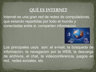 QUÉ ES INTERNET
Internet es una gran red de redes de computadoras,
que estando repartidas por todo el mundo y
conectadas entre sí, comparten información.




Los principales usos son: el e-mail, la búsqueda de
información, la navegación por la WEB, la descarga
de archivos, el chat, la videoconferencia, juegos en
red, redes sociales, etc.
 