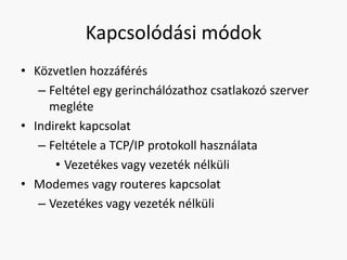 Kapcsolódási módok
• Közvetlen hozzáférés
   – Feltétel egy gerinchálózathoz csatlakozó szerver
     megléte
• Indirekt kapcsolat
   – Feltétele a TCP/IP protokoll használata
      • Vezetékes vagy vezeték nélküli
• Modemes vagy routeres kapcsolat
   – Vezetékes vagy vezeték nélküli
 