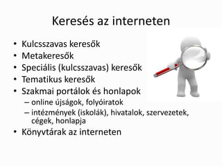 Keresés az interneten
•   Kulcsszavas keresők
•   Metakeresők
•   Speciális (kulcsszavas) keresők
•   Tematikus keresők
•   Szakmai portálok és honlapok
    – online újságok, folyóiratok
    – intézmények (iskolák), hivatalok, szervezetek,
      cégek, honlapja
• Könyvtárak az interneten
 