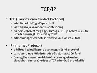 TCP/IP
• TCP (Transmission Control Protocol)
   • adatátvitelt felügyelő protokoll
   • visszaigazolja valamennyi adatcsomag
   • ha nem érkezett meg egy csomag a TCP jelzésére a küldő
     ismételten megküldi a hiányzókat
   • adatcsomagok eredeti sorrendbe való visszaállítása

• IP (Internet Protocol)
   • a hálózati szintű kapcsolatot megvalósító protokoll
   • az adatcsomag küldéséért és célbajuttatásáért felel
   • önmagában nem megbízható, a csomag elveszhet,
     elakadhat, ezért szükséges a TCP ellenőrző protokoll is.
 