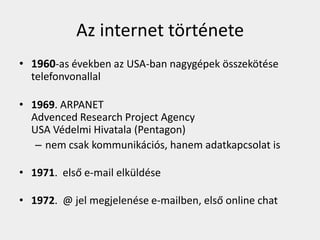 Az internet története
• 1960-as években az USA-ban nagygépek összekötése
  telefonvonallal

• 1969. ARPANET
  Advenced Research Project Agency
  USA Védelmi Hivatala (Pentagon)
   – nem csak kommunikációs, hanem adatkapcsolat is

• 1971. első e-mail elküldése

• 1972. @ jel megjelenése e-mailben, első online chat
 