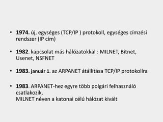 • 1974. új, egységes (TCP/IP ) protokoll, egységes címzési
  rendszer (IP cím)

• 1982. kapcsolat más hálózatokkal : MILNET, Bitnet,
  Usenet, NSFNET

• 1983. január 1. az ARPANET átállítása TCP/IP protokollra

• 1983. ARPANET-hez egyre több polgári felhasználó
  csatlakozik,
  MILNET néven a katonai célú hálózat kivált
 