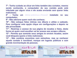 7º - Tenha cuidado ao clicar em links também dos contatos, mesmo
sendo conhecido, o computador do seu contato pode está
infectado por algum vírus e ele acaba enviando sem querer links
maliciosos;
8º - Tenha um ótimo antivírus e firewall instalado no seu
computador;
9º - Não adicione quem você não conhece;
10º - Não coloque fotos intimas nos álbuns e utilize o cadeado.
Para configurar esta opção clique em configurações e depois na
aba privacidade;
11º - Restrinja o acesso da sua página de recados e fotos, desta
forma só quem você escolher vai ter acesso aos scraps e álbuns;
12º - Permita que somente seus amigos te enviem recados, assim
você bloqueia spams e links maliciosos;
13º - Não combine encontros com estranhos, mas se conhecer
aquele contato é inevitável, marque em lugares públicos e com
grande movimentação de pessoas;
 