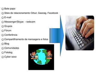 ☺Bate papo
☺Sites de relacionamento Orkut, Gazzag, Facebook
☺E-mail
☺Messenger/Skype - webcam
☺Grupos
☺Fórum
☺Conferência
☺Compartilhamento de mensagens e fotos
☺Blog
☺Comunidades
☺Fotolog
☺Cyber sexo
 