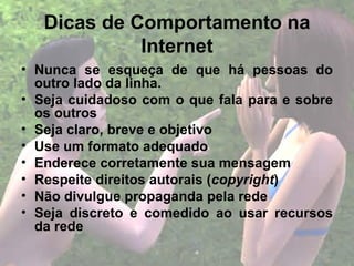 Dicas de Comportamento na
             Internet
• Nunca se esqueça de que há pessoas do
  outro lado da linha.
• Seja cuidadoso com o que fala para e sobre
  os outros
• Seja claro, breve e objetivo
• Use um formato adequado
• Enderece corretamente sua mensagem
• Respeite direitos autorais (copyright)
• Não divulgue propaganda pela rede
• Seja discreto e comedido ao usar recursos
  da rede
 