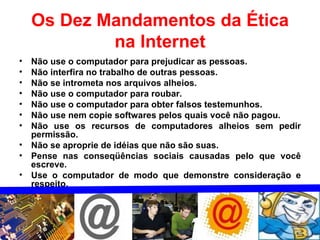 Os Dez Mandamentos da Ética
            na Internet
• Não use o computador para prejudicar as pessoas.
• Não interfira no trabalho de outras pessoas.
• Não se intrometa nos arquivos alheios.
• Não use o computador para roubar.
• Não use o computador para obter falsos testemunhos.
• Não use nem copie softwares pelos quais você não pagou.
• Não use os recursos de computadores alheios sem pedir
  permissão.
• Não se aproprie de idéias que não são suas.
• Pense nas conseqüências sociais causadas pelo que você
  escreve.
• Use o computador de modo que demonstre consideração e
  respeito.
 
