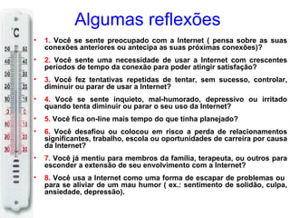 Algumas reflexões
•   1. Você se sente preocupado com a Internet ( pensa sobre as suas
    conexões anteriores ou antecipa as suas próximas conexões)?
•   2. Você sente uma necessidade de usar a Internet com crescentes
    períodos de tempo da conexão para poder atingir satisfação?
•   3. Você fez tentativas repetidas de tentar, sem sucesso, controlar,
    diminuir ou parar de usar a Internet?
•   4. Você se sente inquieto, mal-humorado, depressivo ou irritado
    quando tenta diminuir ou parar o seu uso da Internet?
•   5. Você fica on-line mais tempo do que tinha planejado?
•   6. Você desafiou ou colocou em risco a perda de relacionamentos
    significantes, trabalho, escola ou oportunidades de carreira por causa
    da Internet?
•   7. Você já mentiu para membros da família, terapeuta, ou outros para
    esconder a extensão de seu envolvimento com a Internet?
•   8. Você usa a Internet como uma forma de escapar de problemas ou
    para se aliviar de um mau humor ( ex.: sentimento de solidão, culpa,
    ansiedade, depressão).
 