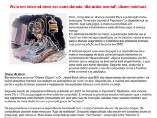 Vício em internet deve ser considerado 'distúrbio mental', dizem médicos

                                                  Vício, compulsão ou doença mental? Para a publicação norte-
                                                  americana "American Journal of Psychiatry", a dependência de
                                                  internet, seja para jogos, e-mails ou conversas em
                                                  comunicadores instantâneos e salas de bate papo, é doença
                                                  mental.
                                                  Em editorial da edição de março, a publicação defende que o
                                                  "vício" em internet seja classificado como distúrbio mental e entre
                                                  para o Manual Diagnóstico e Estatístico dos Distúrbios Mentais,
                                                  cuja próxima edição será lançada em 2012.

                                                  O editorial aponta o excesso de jogos e a dependência de e-
                                                  mails e mensagens de texto como principais elementos no
                                                  comportamento "desequilibrado". Alguns especialistas, porém,
                                                  afirmam que a pesquisa na área ainda está engatinhando, e que
                                                  seria cedo para tomar decisões. Segundo eles, ainda não é
                                                  possível definir quando o uso de computador cruza a fronteira
                                                  entre o normal e o patológico.
Grupo de risco
Em entrevista ao jornal "Ottawa Citizen", o Dr. Jerald Block afirma que 86% dos dependentes de internet sofrem de
outros distúrbios mentais que acabam se sobrepondo ao "vício" on-line. Segundo ele, a maioria dos dependentes
perde a noção do tempo e passa a negligenciar necessidades básicas como dormir e comer.

Segundo estudo de psiquiatras britânicos publicado em 2007 no Advances in Psychiatric Treatment, uma minoria
entre 5% e 10% da população on-line sofre de compulsão. E, embora os primeiros estudos indicassem que a maioria
dos dependentes eram homens introvertidos em com alto nível de instrução, estudos mais recentes mostram que
mulheres de meia idade formam o principal grupo de "viciados".

Os pesquisadores comparam a dependência da internet com o comportamento abusivo de álcool e drogas. Os
compulsivos usariam esse meio para "fugir da realidade". Enquanto especialistas não entram em consenso sobre as
pesquisas, pelo menos o rótulo dessa compulsão já está criado: "heroinware" - conjunção entre "heroína" e
 