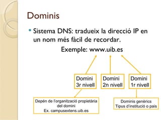 Dominis
   Sistema DNS: tradueix la direcció IP en
    un nom més fàcil de recordar.
             Exemple: www.uib.es



                           Domini         Domini        Domini
                           3r nivell      2n nivell     1r nivell

    Depén de l’organització propietària           Dominis genèrics
                del domini                     Tipus d’institució o pais
        Ex. campusextens.uib.es
 