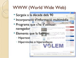 WWW (World Wide Web)
 Sorgeix a la dècada dels 90
 Incorporació d’informació multimèdia
 Programa que s’ha d’utilitzar:
  navegador
 Elements que la formen:
    ◦ Hipertext
    ◦ Hipervincles o hiperenllaços
 